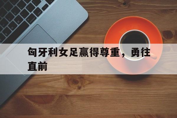 开云体育app-匈牙利女足赢得尊重，勇往直前